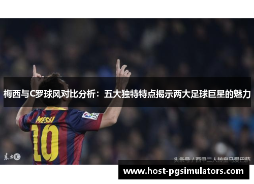 梅西与C罗球风对比分析：五大独特特点揭示两大足球巨星的魅力
