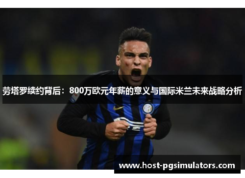劳塔罗续约背后：800万欧元年薪的意义与国际米兰未来战略分析