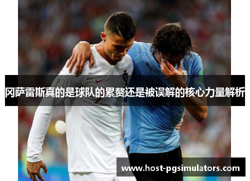 冈萨雷斯真的是球队的累赘还是被误解的核心力量解析