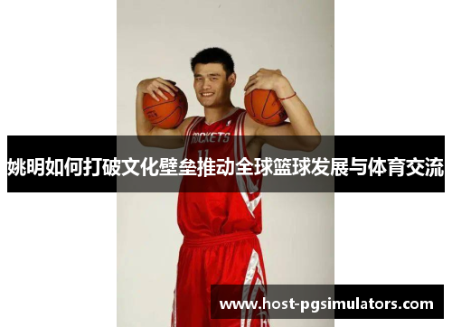 姚明如何打破文化壁垒推动全球篮球发展与体育交流