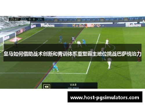 皇马如何借助战术创新和青训体系重塑霸主地位挑战巴萨统治力