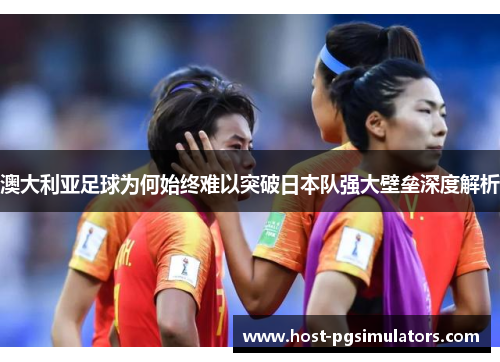 澳大利亚足球为何始终难以突破日本队强大壁垒深度解析