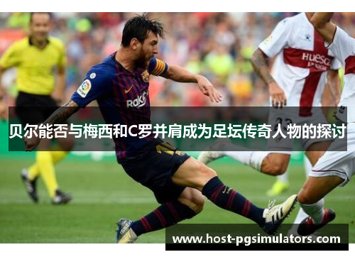 贝尔能否与梅西和C罗并肩成为足坛传奇人物的探讨