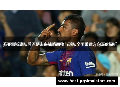 苏亚雷斯离队后巴萨未来战略调整与球队全面重建方向深度探析