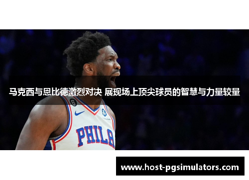 马克西与恩比德激烈对决 展现场上顶尖球员的智慧与力量较量